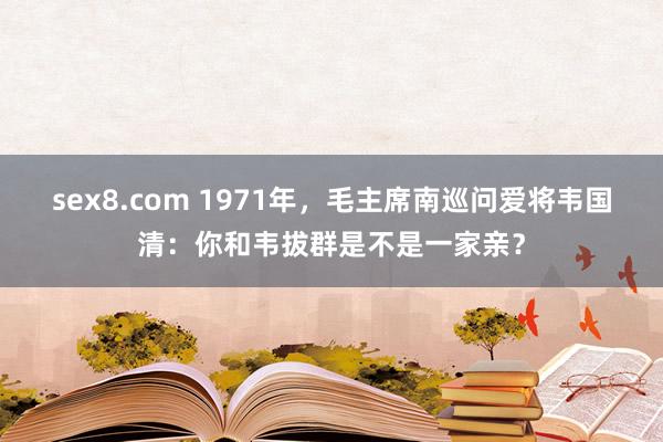 sex8.com 1971年，毛主席南巡问爱将韦国清：你和韦拔群是不是一家亲？