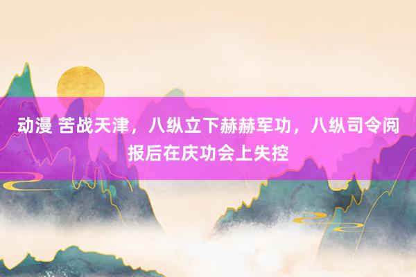 动漫 苦战天津，八纵立下赫赫军功，八纵司令阅报后在庆功会上失控