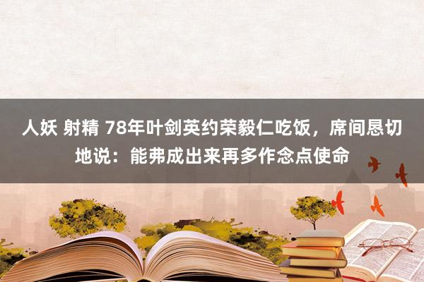 人妖 射精 78年叶剑英约荣毅仁吃饭，席间恳切地说：能弗成出来再多作念点使命
