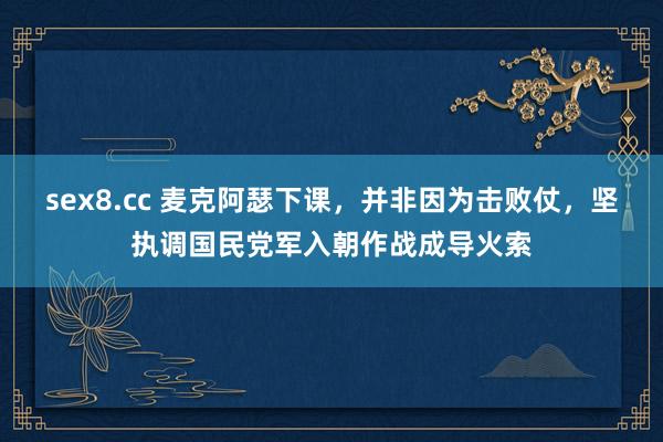 sex8.cc 麦克阿瑟下课，并非因为击败仗，坚执调国民党军入朝作战成导火索