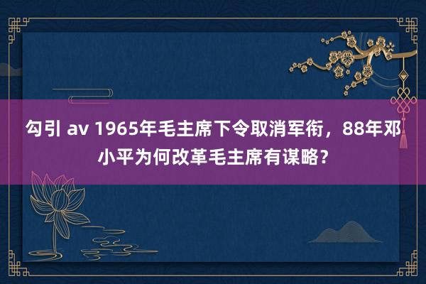 勾引 av 1965年毛主席下令取消军衔，88年邓小平为何改革毛主席有谋略？