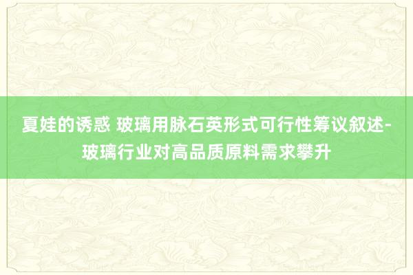 夏娃的诱惑 玻璃用脉石英形式可行性筹议叙述-玻璃行业对高品质原料需求攀升