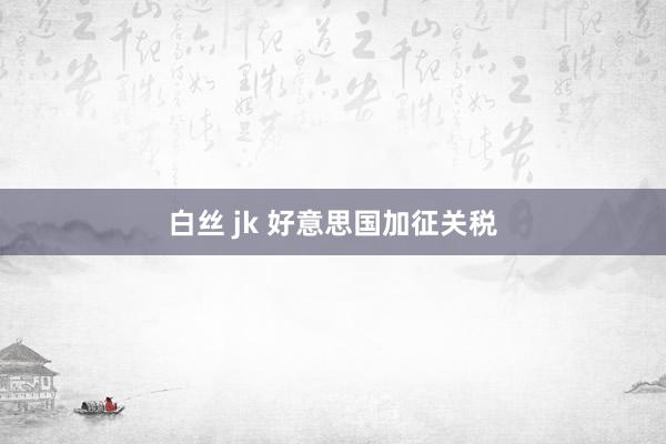 白丝 jk 好意思国加征关税