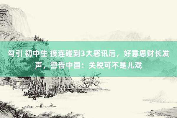 勾引 初中生 接连碰到3大恶讯后，好意思财长发声，警告中国：关税可不是儿戏