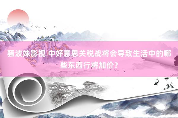 骚波妹影视 中好意思关税战将会导致生活中的哪些东西行将加价？