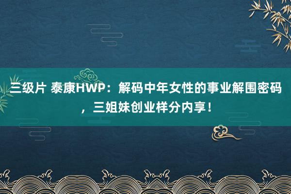 三级片 泰康HWP：解码中年女性的事业解围密码，三姐妹创业样分内享！
