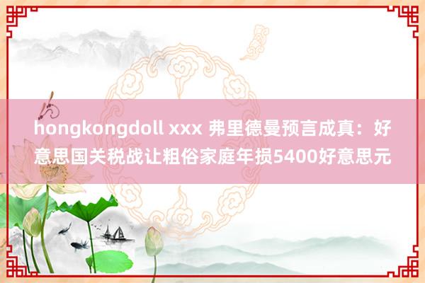 hongkongdoll xxx 弗里德曼预言成真：好意思国关税战让粗俗家庭年损5400好意思元