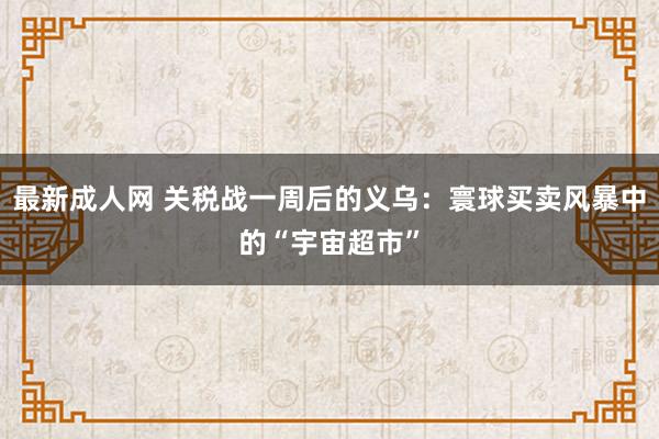最新成人网 关税战一周后的义乌：寰球买卖风暴中的“宇宙超市”