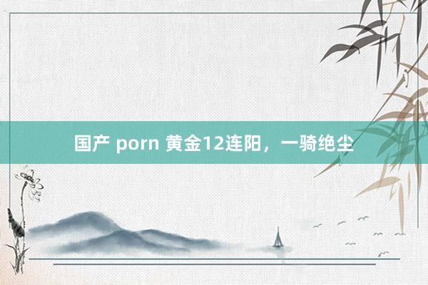 国产 porn 黄金12连阳，一骑绝尘