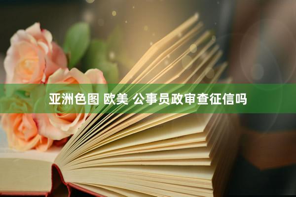 亚洲色图 欧美 公事员政审查征信吗
