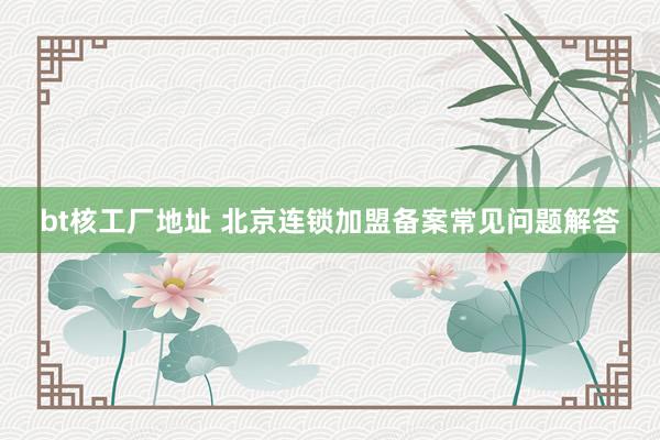 bt核工厂地址 北京连锁加盟备案常见问题解答