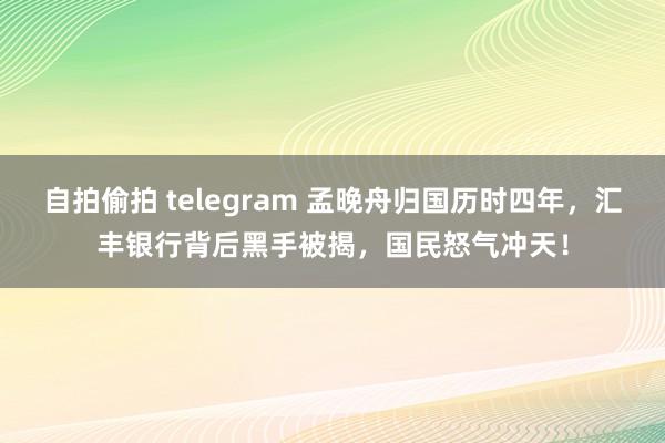 自拍偷拍 telegram 孟晚舟归国历时四年，汇丰银行背后黑手被揭，国民怒气冲天！