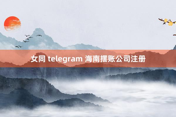 女同 telegram 海南摆账公司注册