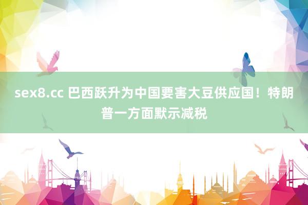 sex8.cc 巴西跃升为中国要害大豆供应国！特朗普一方面默示减税
