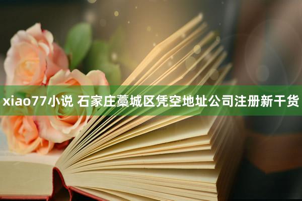 xiao77小说 石家庄藁城区凭空地址公司注册新干货