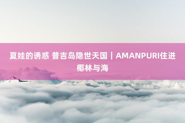夏娃的诱惑 普吉岛隐世天国｜AMANPURI住进椰林与海