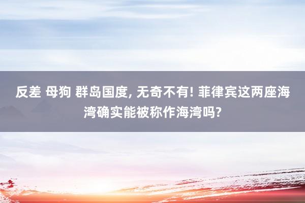 反差 母狗 群岛国度, 无奇不有! 菲律宾这两座海湾确实能被称作海湾吗?