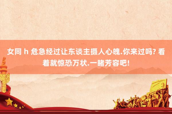 女同 h 危急经过让东谈主摄人心魄.你来过吗? 看着就惊恐万状.一睹芳容吧!