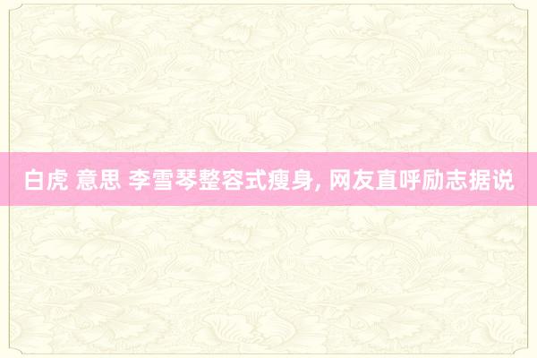 白虎 意思 李雪琴整容式瘦身, 网友直呼励志据说