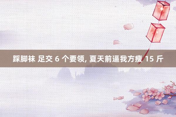 踩脚袜 足交 6 个要领, 夏天前逼我方瘦 15 斤