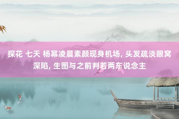探花 七天 杨幂凌晨素颜现身机场, 头发疏淡眼窝深陷, 生图与之前判若两东说念主