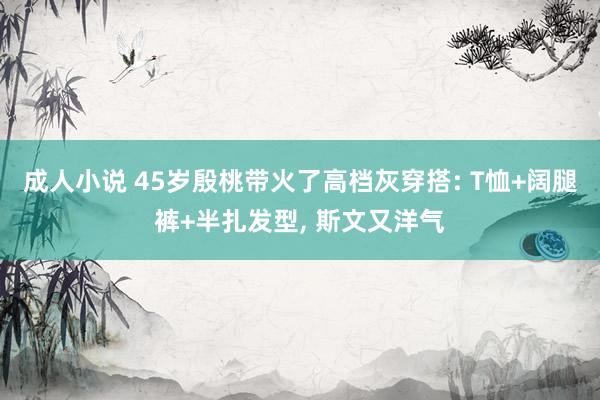 成人小说 45岁殷桃带火了高档灰穿搭: T恤+阔腿裤+半扎发型, 斯文又洋气