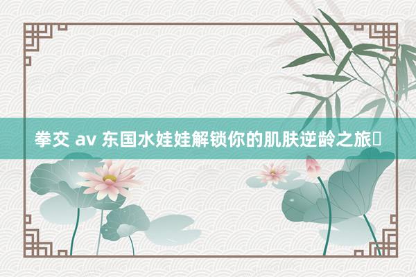 拳交 av 东国水娃娃解锁你的肌肤逆龄之旅✨