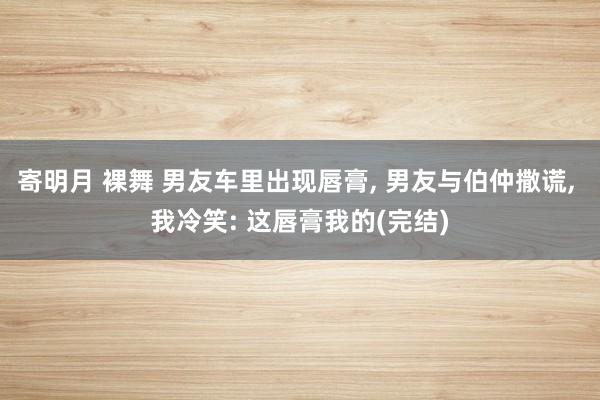 寄明月 裸舞 男友车里出现唇膏, 男友与伯仲撒谎, 我冷笑: 这唇膏我的(完结)