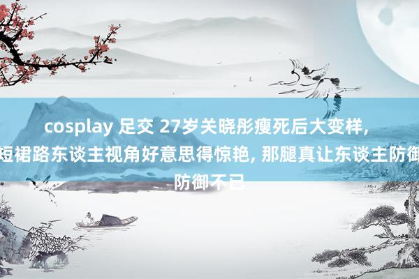 cosplay 足交 27岁关晓彤瘦死后大变样, 西装短裙路东谈主视角好意思得惊艳, 那腿真让东谈主防御不已