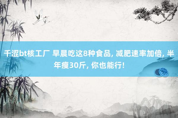 千涩bt核工厂 早晨吃这8种食品, 减肥速率加倍, 半年瘦30斤, 你也能行!
