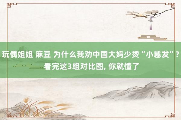 玩偶姐姐 麻豆 为什么我劝中国大妈少烫“小鬈发”? 看完这3组对比图, 你就懂了