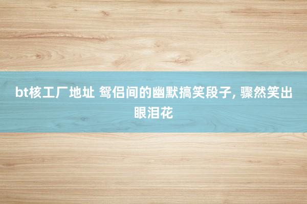 bt核工厂地址 鸳侣间的幽默搞笑段子, 骤然笑出眼泪花