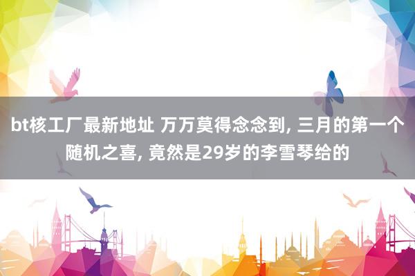bt核工厂最新地址 万万莫得念念到, 三月的第一个随机之喜, 竟然是29岁的李雪琴给的
