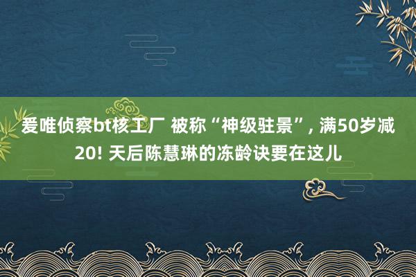 爰唯侦察bt核工厂 被称“神级驻景”, 满50岁减20! 天后陈慧琳的冻龄诀要在这儿