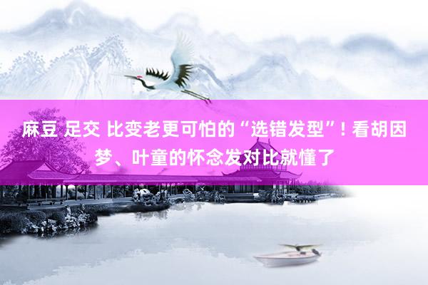 麻豆 足交 比变老更可怕的“选错发型”! 看胡因梦、叶童的怀念发对比就懂了