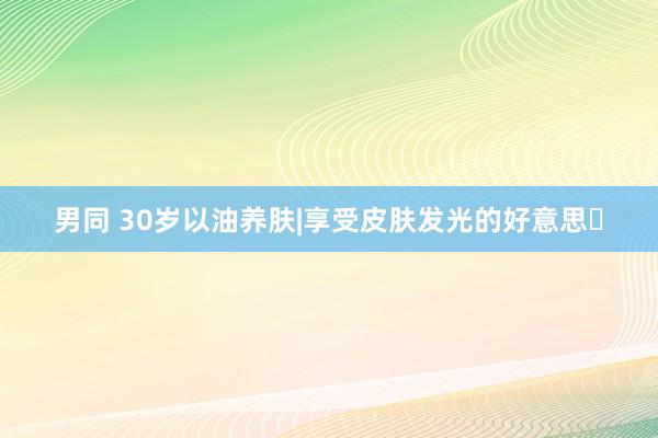 男同 30岁以油养肤|享受皮肤发光的好意思✨