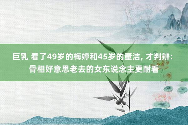 巨乳 看了49岁的梅婷和45岁的董洁, 才判辨: 骨相好意思老去的女东说念主更耐看