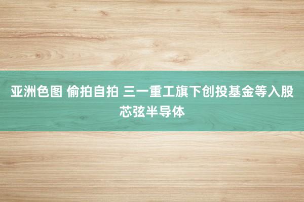 亚洲色图 偷拍自拍 三一重工旗下创投基金等入股芯弦半导体