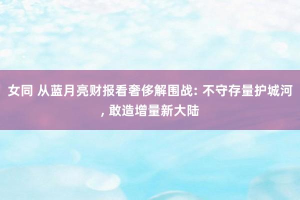 女同 从蓝月亮财报看奢侈解围战: 不守存量护城河, 敢造增量新大陆