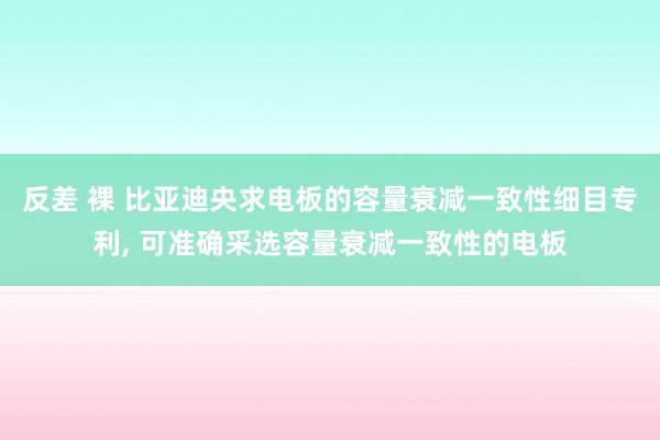 反差 裸 比亚迪央求电板的容量衰减一致性细目专利, 可准确采选容量衰减一致性的电板