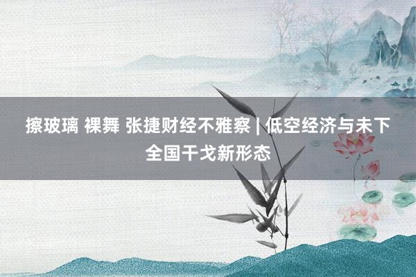 擦玻璃 裸舞 张捷财经不雅察 | 低空经济与未下全国干戈新形态
