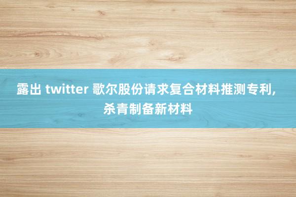 露出 twitter 歌尔股份请求复合材料推测专利, 杀青制备新材料