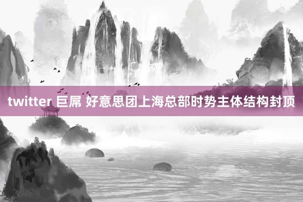twitter 巨屌 好意思团上海总部时势主体结构封顶