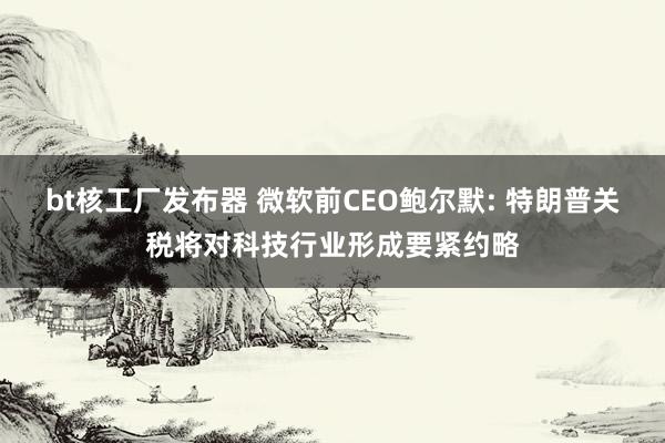 bt核工厂发布器 微软前CEO鲍尔默: 特朗普关税将对科技行业形成要紧约略