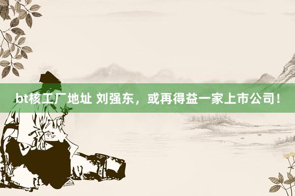 bt核工厂地址 刘强东，或再得益一家上市公司！