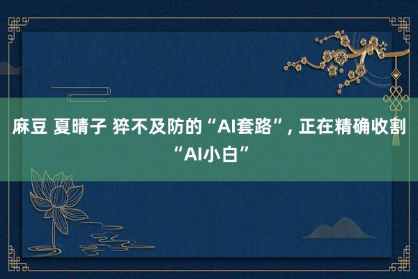麻豆 夏晴子 猝不及防的“AI套路”, 正在精确收割“AI小白”