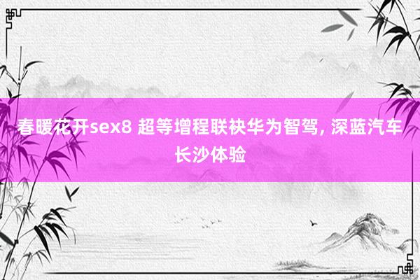 春暖花开sex8 超等增程联袂华为智驾, 深蓝汽车长沙体验