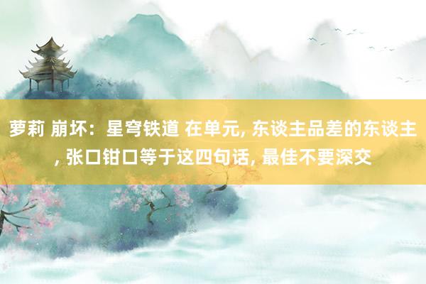 萝莉 崩坏：星穹铁道 在单元, 东谈主品差的东谈主, 张口钳口等于这四句话, 最佳不要深交