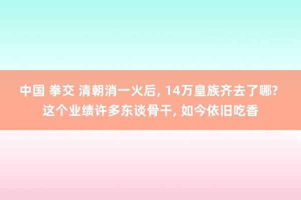 中国 拳交 清朝消一火后, 14万皇族齐去了哪? 这个业绩许多东谈骨干, 如今依旧吃香
