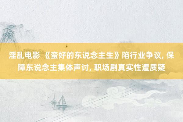 淫乱电影 《蛮好的东说念主生》陷行业争议, 保障东说念主集体声讨, 职场剧真实性遭质疑